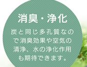 消臭・浄化／炭と同じ多孔質なので消臭効果や空気の清浄、水の浄化作用も期待できます。