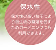 保水性／保水性の高い粒子により微生物の繁殖を促すためガーデニングにも利用できます。