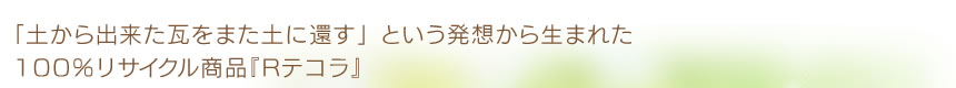 「土から出来た瓦をまた土に還す」という発想から生まれた100％リサイクル商品『Rテコラ』